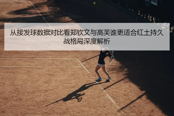 从接发球数据对比看郑钦文与高芙谁更适合红土持久战格局深度解析