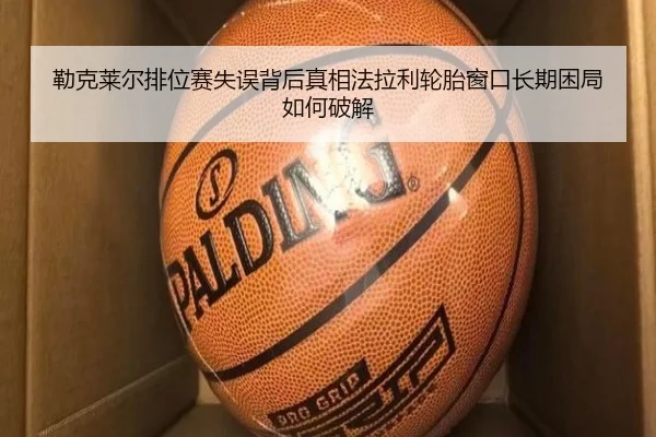 勒克莱尔排位赛失误背后真相法拉利轮胎窗口长期困局如何破解