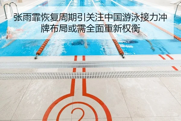 张雨霏恢复周期引关注中国游泳接力冲牌布局或需全面重新权衡