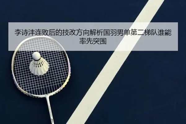 李诗沣连败后的技改方向解析国羽男单第二梯队谁能率先突围